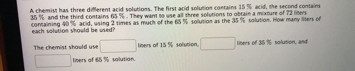 A chemist has three different acid solutions. The first acid solution contains 15 % acid, the second contains
35 % and the third contains 65 % . They want to use all three solutions to obtain a mixture of 72 liters
containing 40 % acid, using 2 times as much of the 65 % solution as the 35 % solution. How many liters of
each solution should be used?
The chemist should use
liters of 15 % solution,
liters of 35 % solution, and
liters of 65 % solution.
