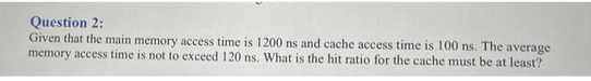 Question 2:
Given that the main memory access time is 1200 ns and cache access time is 100 ns. The average
memory access time is not to exceed 120 ns. What is the hit ratio for the cache must be at least?