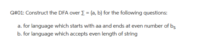Q#01: Construct the DFA over Σ = (a, b) for the following questions:
a. for language which starts with aa and ends at even number of b
b. for language which accepts even length of string