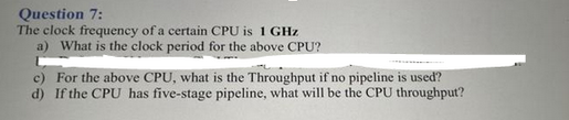 Question 7:
The clock frequency of a certain CPU is 1 GHz
a) What is the clock period for the above CPU?
c) For the above CPU, what is the Throughput if no pipeline is used?
d) If the CPU has five-stage pipeline, what will be the CPU throughput?