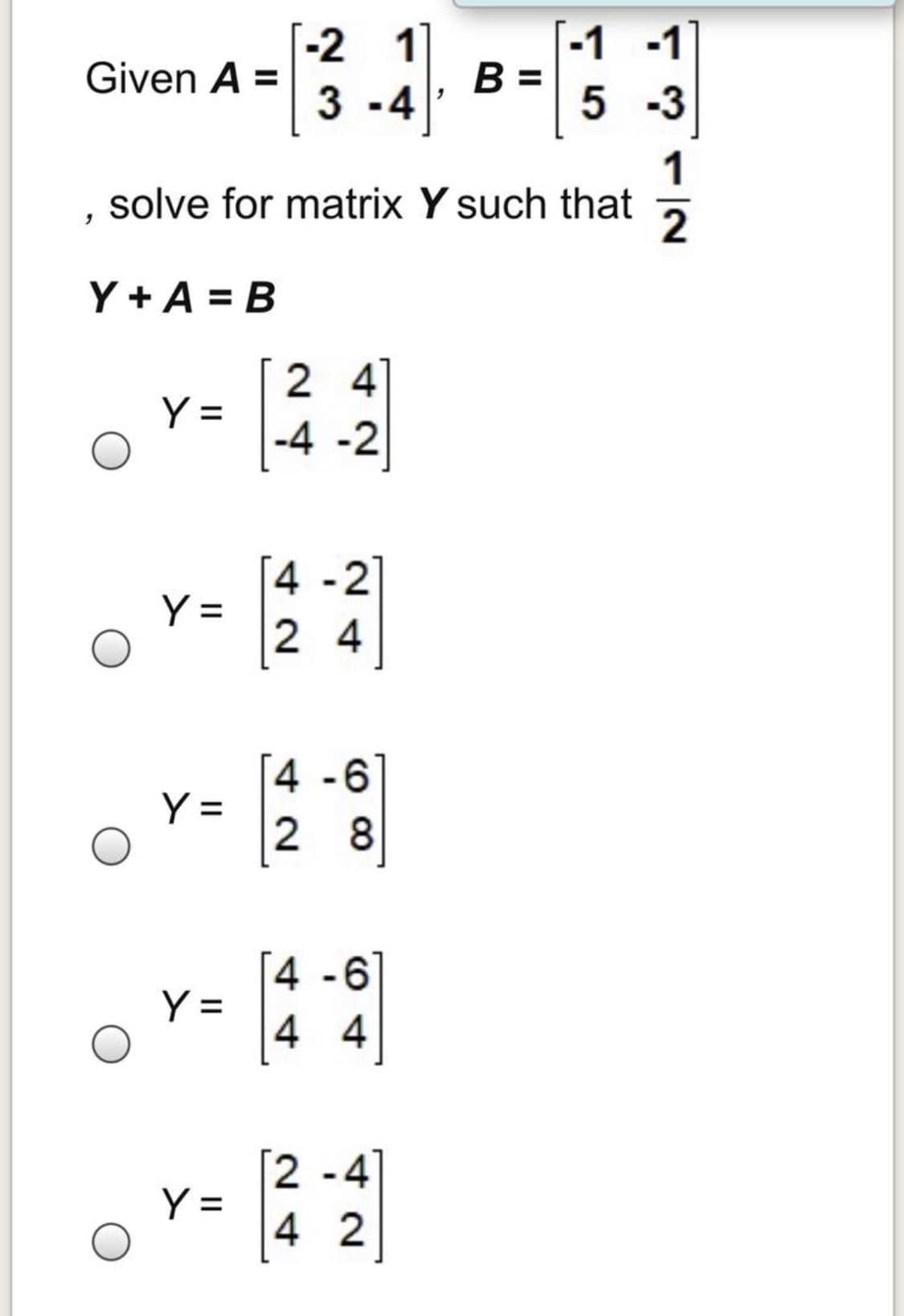 [-2 1
-1 -1
B =
Given A =
3 -4
5 -3
1
solve for matrix Y such that
Y + A = B
2 4
Y =
-4 -2
4 -2
Y =
2 4
4 -6
Y =
2 8
[4 -6
Y =
4 4
[2 -4]
Y =
4 2
