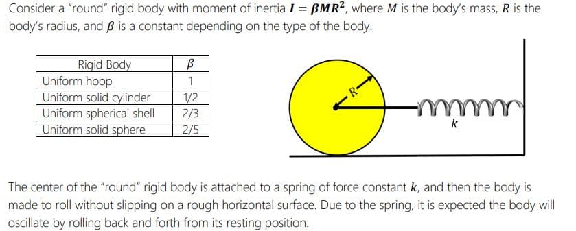 Consider a "round" rigid body with moment of inertia I = BMR?, where M is the body's mass, R is the
body's radius, and ß is a constant depending on the type of the body.
Rigid Body
Uniform hoop
Uniform solid cylinder
Uniform spherical shell
Uniform solid sphere
1/2
R-
2/3
2/5
k
The center of the "round" rigid body is attached to a spring of force constant k, and then the body is
made to roll without slipping on a rough horizontal surface. Due to the spring, it is expected the body will
oscillate by rolling back and forth from its resting position.
