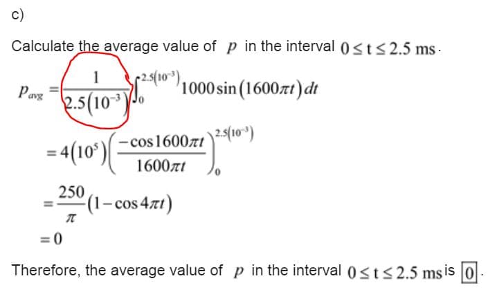 c)
Calculate the average value of p in the interval 0<ts 2.5 ms -
2.5(10)
1000 sin (1600zt) dt
,
Pang
2.5(10)
cos 16007t)2(10)
= 4(10')
1600zt
250
(1-cos 47t)
Therefore, the average value of p in the interval 0<t<2.5 ms is 0.
