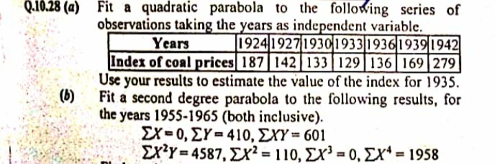 Q.10.28 (a) Fit a quadratic parabola to the following series of
observations taking the years as independent variable.
1924 1927 19301933|1936|19391942
Years
Index of coal prices 187 142| 133 129 136|169|279
Use your results to estimate the value of the index for 1935.
Fit a second degree parabola to the following results, for
the years 1955-1965 (both inclusive).
ΣΧ-0, ΣY= 410, ΣΥΎ = 601
ΣχΥ-4587, Σχ110 , Σχ-0, ΣΧ'-1958
(b)
