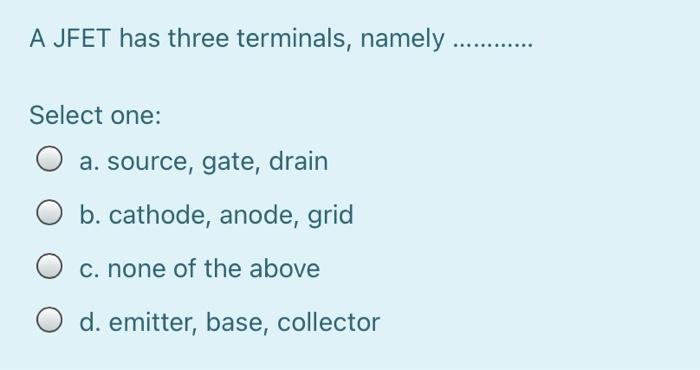 A JFET has three terminals, namely.
Select one:
O a. source, gate, drain
b. cathode, anode, grid
c. none of the above
O d. emitter, base, collector