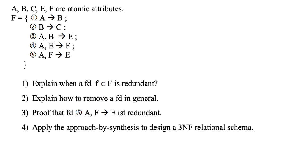 A, B, C, E, F are atomic attributes.
F = {O AB;
ⒸB → C:
3 A, B → E;
4 A, E → F;
5 A, FE
}
1) Explain when a fd f = F is redundant?
2) Explain how to remove a fd in general.
A, F→ E ist redundant.
3) Proof that fd
4) Apply the approach-by-synthesis to design a 3NF relational schema.