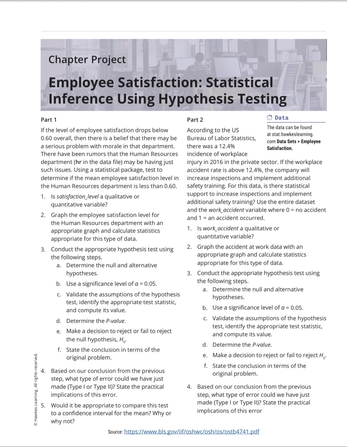 Chapter Project
Employee Satisfaction: Statistical
Inference Using Hypothesis Testing
:: Data
Part 1
Part 2
The data can be found
If the level of employee satisfaction drops below
0.60 overall, then there is a belief that there may be
According to the US
Bureau of Labor Statistics,
at stat.hawkeslearning.
com Data Sets > Employee
a serious problem with morale in that department.
there was a 12.4%
Satisfaction.
incidence of workplace
injury in 2016 in the private sector. If the workplace
accident rate is above 12.4%, the company will
There have been rumors that the Human Resources
department (hr in the data file) may be having just
such issues. Using a statistical package, test to
determine if the mean employee satisfaction level in
the Human Resources department is less than 0.60.
increase inspections and implement additional
safety training. For this data, is there statistical
support to increase inspections and implement
additional safety training? Use the entire dataset
and the work accident variable where 0 = no accident
and 1 = an accident occurred.
1. Is satisfaction_level a qualitative or
quantitative variable?
2. Graph the employee satisfaction level for
the Human Resources department with an
appropriate graph and calculate statistics
appropriate for this type of data.
1. Is work accident a qualitative or
quantitative variable?
3. Conduct the appropriate hypothesis test using
the following steps.
2. Graph the accident at work data with an
appropriate graph and calculate statistics
appropriate for this type of data.
a. Determine the null and alternative
3. Conduct the appropriate hypothesis test using
the following steps.
hypotheses.
b. Use a significance level of a = 0.05.
a. Determine the null and alternative
c. Validate the assumptions of the hypothesis
test, identify the appropriate test statistic,
and compute its value.
hypotheses.
b. Use a significance level of a = 0.05.
c. Validate the assumptions of the hypothesis
test, identify the appropriate test statistic,
and compute its value.
d. Determine the P-value.
e. Make a decision to reject or fail to reject
the null hypothesis, H..
d. Determine the P-value.
f. State the conclusion in terms of the
original problem.
e. Make a decision to reject or fail to reject H,
f. State the conclusion in terms of the
original problem.
4. Based on our conclusion from the previous
step, what type of error could we have just
made (Type I or Type II)? State the practical
implications of this error.
4. Based on our conclusion from the previous
step, what type of error could we have just
made (Type I or Type II)? State the practical
implications of this error
5. Would it be appropriate to compare this test
to a confidence interval for the mean? Why or
why not?
Source: https://www.bls.gov/iif/oshwc/osh/os/ostb4741.pdf
OHawkes Learning. All rights reserved.
