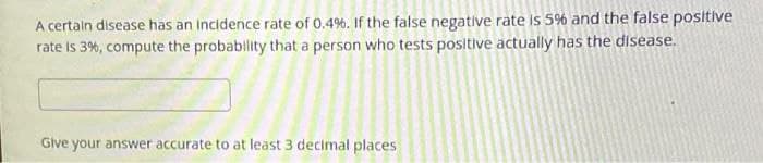 A certaln disease has an Incidence rate of 0.4%. If the false negative rate Is 5% and the false positive
rate is 3%, compute the probability that a person who tests positive actually has the disease.
Give your answer accurate to at least 3 decimal places
