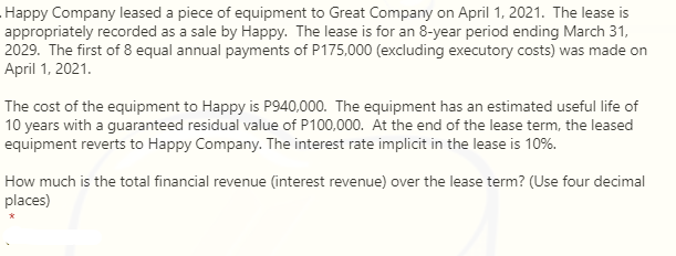 Happy Company leased a piece of equipment to Great Company on April 1, 2021. The lease is
appropriately recorded as a sale by Happy. The lease is for an 8-year period ending March 31,
2029. The first of 8 equal annual payments of P175,000 (excluding executory costs) was made on
April 1, 2021.
The cost of the equipment to Happy is P940,000. The equipment has an estimated useful life of
10 years with a guaranteed residual value of P100,000. At the end of the lease term, the leased
equipment reverts to Happy Company. The interest rate implicit in the lease is 10%.
How much is the total financial revenue (interest revenue) over the lease term? (Use four decimal
places)
