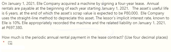 On January 1, 2021, Elle Company acquired a machine by signing a four-year lease. Annual
rentals are payable at the beginning of each year starting January 1, 2021. The asset's useful life
is 6 years, at the end of which the asset's scrap value is expected to be P80,000. Elle Company
uses the straight-line method to depreciate this asset. The lessor's implicit interest rate, known to
Elle is 10%. Elle appropriately recorded the machine and the related liability on January 1, 2021,
at P697,380.
How much is the periodic annual rental payment in the lease contract? (Use four decimal places)
