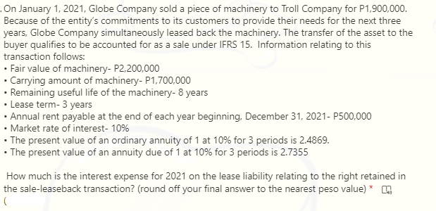 .On January 1, 2021, Globe Company sold a piece of machinery to Troll Company for P1,900,000.
Because of the entity's commitments to its customers to provide their needs for the next three
years, Globe Company simultaneously leased back the machinery. The transfer of the asset to the
buyer qualifies to be accounted for as a sale under IFRS 15. Information relating to this
transaction follows:
• Fair value of machinery- P2,200,000
• Carrying amount of machinery- P1,700,000
• Remaining useful life of the machinery- 8 years
• Lease term- 3 years
· Annual rent payable at the end of each year beginning, December 31, 2021- P500,000
• Market rate of interest- 10%
• The present value of an ordinary annuity of 1 at 10% for 3 periods is 2.4869.
• The present value of an annuity due of 1 at 10% for 3 periods is 2.7355
How much is the interest expense for 2021 on the lease liability relating to the right retained in
the sale-leaseback transaction? (round off your final answer to the nearest peso value) *
