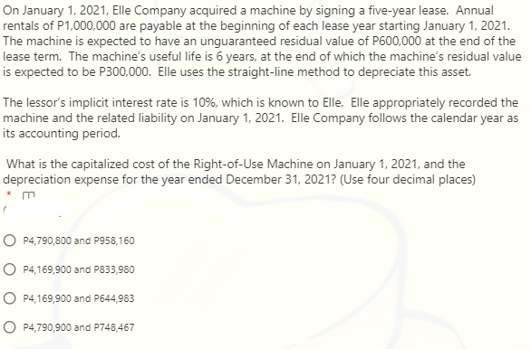 On January 1, 2021, Elle Company acquired a machine by signing a five-year lease. Annual
rentals of P1,000,000 are payable at the beginning of each lease year starting January 1, 2021.
The machine is expected to have an unguaranteed residual value of P600,000 at the end of the
lease term. The machine's useful life is 6 years, at the end of which the machine's residual value
is expected to be P300,000. Elle uses the straight-line method to depreciate this asset.
The lessor's implicit interest rate is 10%, which is known to Elle. Elle appropriately recorded the
machine and the related liability on January 1, 2021. Elle Company follows the calendar year as
its accounting period.
What is the capitalized cost of the Right-of-Use Machine on January 1, 2021, and the
depreciation expense for the year ended December 31, 2021? (Use four decimal places)
* m
O P4,790,800 and P958,160
O P4,169,900 and P833,980
O P4,169,900 and P644,983
O P4,790,900 and P748,467
