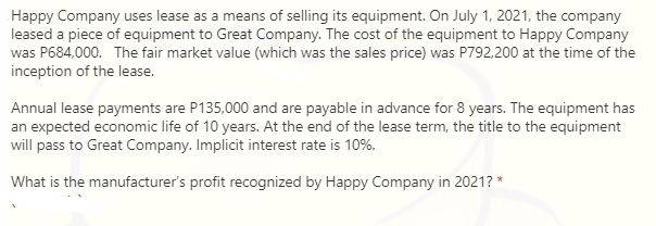 Happy Company uses lease as a means of selling its equipment. On July 1, 2021, the company
leased a piece of equipment to Great Company. The cost of the equipment to Happy Company
was P684,000. The fair market value (which was the sales price) was P792,200 at the time of the
inception of the lease.
Annual lease payments are P135,000 and are payable in advance for 8 years. The equipment has
an expected economic life of 10 years. At the end of the lease term, the title to the equipment
will pass to Great Company. Implicit interest rate is 10%.
What is the manufacturer's profit recognized by Happy Company in 2021? *
