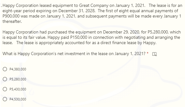 Happy Corporation leased equipment to Great Company on January 1, 2021. The lease is for an
eight-year period expiring on December 31, 2028. The first of eight equal annual payments of
P900,000 was made on January 1, 2021, and subsequent payments will be made every January 1
thereafter.
Happy Corporation had purchased the equipment on December 29, 2020, for P5,280,000, which
is equal to its fair value. Happy paid P150,000 in connection with negotiating and arranging the
lease. The lease is appropriately accounted for as a direct finance lease by Happy.
What is Happy Corporation's net investment in the lease on January 1, 2021? *
P4,380,000
P5,280,000
P5,430,000
O P4,530,000

