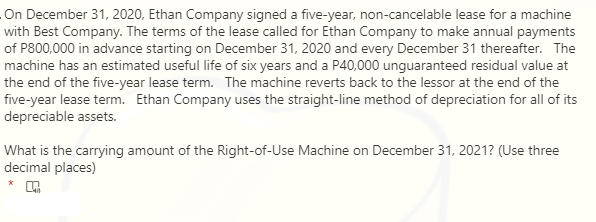 On December 31, 2020, Ethan Company signed a five-year, non-cancelable lease for a machine
with Best Company. The terms of the lease called for Ethan Company to make annual payments
of P800,000 in advance starting on December 31, 2020 and every December 31 thereafter. The
machine has an estimated useful life of six years and a P40,000 unguaranteed residual value at
the end of the five-year lease term. The machine reverts back to the lessor at the end of the
five-year lease term. Ethan Company uses the straight-line method of depreciation for all of its
depreciable assets.
What is the carrying amount of the Right-of-Use Machine on December 31, 2021? (Use three
decimal places)

