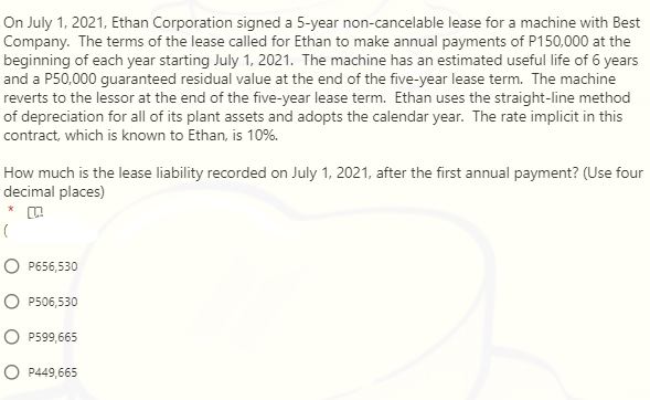 On July 1, 2021, Ethan Corporation signed a 5-year non-cancelable lease for a machine with Best
Company. The terms of the lease called for Ethan to make annual payments of P150,000 at the
beginning of each year starting July 1, 2021. The machine has an estimated useful life of 6 years
and a P50,000 guaranteed residual value at the end of the five-year lease term. The machine
reverts to the lessor at the end of the five-year lease term. Ethan uses the straight-line method
of depreciation for all of its plant assets and adopts the calendar year. The rate implicit in this
contract, which is known to Ethan, is 10%.
How much is the lease liability recorded on July 1, 2021, after the first annual payment? (Use four
decimal places)
O P656,530
O P506,530
O P599,665
O P449,665
