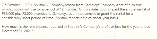 On October 1, 2021, Sputnik V Company leased from Gamaleya Company a set of furniture,
which Sputnik will use for a period of 12 months. On this date, Sputnik paid the annual rental of
P36,000 plus P3,000 incentive to Gamaleya as an inducement to grant the rental for a
considerably short period of time. Sputnik reports on a calendar-year basis.
How much is the rent expense reported in Sputnik V Company's profit or loss for the year ended
December 31, 2021? *
