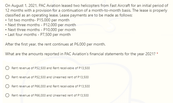 On August 1, 2021, PAC Aviation leased two helicopters from Fast Aircraft for an initial period of
12 months with a provision for a continuation of a month-to-month basis. The lease is properly
classified as an operating lease. Lease payments are to be made as follows:
• 1st two months- P15,000 per month
• Next three months - P12,000 per month
• Next three months - P10,000 per month
• Last four months - P7,500 per month
After the first year, the rent continues at P6,000 per month.
What are the amounts reported in PAC Aviation's financial statements for the year 2021? *
Rent revenue of P52,500 and Rent receivable of P13,500
Rent revenue of P52,500 and Unearned rent of P13,500
Rent revenue of P66,000 and Rent receivable of P13,500
Rent revenue of P66,000 and Unearned rent of P13,500
