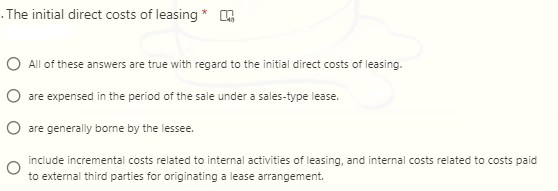 .The initial direct costs of leasing *
O All of these answers are true with regard to the initial direct costs of leasing.
O are expensed in the period of the sale under a sales-type lease.
O are generally borne by the lessee.
include incremental costs related to internal activities of leasing, and internal costs related to costs paid
to external third parties for originating a lease arrangement.
