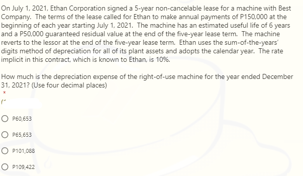 On July 1, 2021, Ethan Corporation signed a 5-year non-cancelable lease for a machine with Best
Company. The terms of the lease called for Ethan to make annual payments of P150,000 at the
beginning of each year starting July 1, 2021. The machine has an estimated useful life of 6 years
and a P50,000 guaranteed residual value at the end of the five-year lease term. The machine
reverts to the lessor at the end of the five-year lease term. Ethan uses the sum-of-the-years'
digits method of depreciation for all of its plant assets and adopts the calendar year. The rate
implicit in this contract, which is known to Ethan, is 10%.
How much is the depreciation expense of the right-of-use machine for the year ended December
31, 2021? (Use four decimal places)
O P60,653
O P65,653
O P101,088
O P109,422
