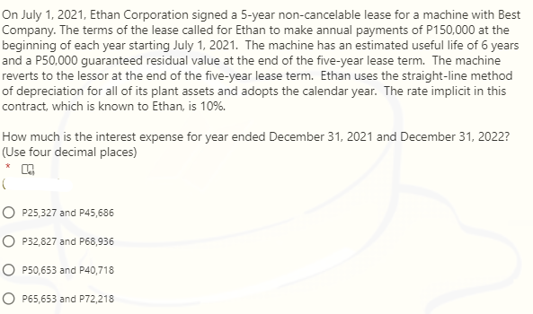 On July 1, 2021, Ethan Corporation signed a 5-year non-cancelable lease for a machine with Best
Company. The terms of the lease called for Ethan to make annual payments of P150,000 at the
beginning of each year starting July 1, 2021. The machine has an estimated useful life of 6 years
and a P50,000 guaranteed residual value at the end of the five-year lease term. The machine
reverts to the lessor at the end of the five-year lease term. Ethan uses the straight-line method
of depreciation for all of its plant assets and adopts the calendar year. The rate implicit in this
contract, which is known to Ethan, is 10%.
How much is the interest expense for year ended December 31, 2021 and December 31, 2022?
(Use four decimal places)
O P25,327 and P45,686
O P32,827 and P68,936
O P50,653 and P40,718
O P65,653 and P72,218
