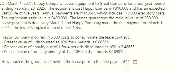 .On March 1, 2021, Happy Company leased equipment to Great Company for a four-year period
ending February 28, 2025. The equipment cost Happy Company P310,000 and has an expected
useful life of five years. Annual payments are P109,047, which includes P10,000 executory costs.
The equipment's fair value is P400,000. The lessee guarantees the residual value of P80,000.
Lease payment is due every March 1 and Happy Company made the first payment on March 1,
2021. The lessor's implicit interest rate is 10%.
Happy Company incurred P16,000 costs to consummate the lease contract.
• Present value of 1 discounted at 10% for 4 periods is 0.68301.
• Present value of annuity due of 1 for 4 periods discounted at 10% is 3.48685.
• Present value of ordinary annuity of 1 at 10% for 4 periods is 3.16987.
How much is the gross investment in the lease prior to the first payment? * .
