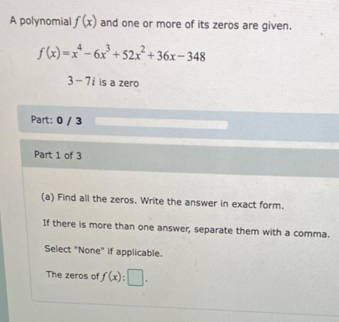 A polynomial f(x) and one or more of its zeros are given.
f(x)=x²-6x³ +52x²+36x-348
3-7i is a zero
Part: 0/3
Part 1 of 3
(a) Find all the zeros. Write the answer in exact form.
If there is more than one answer, separate them with a comma.
Select "None" if applicable.
The zeros of f(x):.