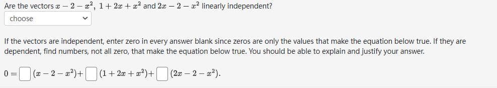 Are the vectors -2-², 1+ 2x + x² and 2x - 2-2 linearly independent?
choose
If the vectors are independent, enter zero in every answer blank since zeros are only the values that make the equation below true. If they are
dependent, find numbers, not all zero, that make the equation below true. You should be able to explain and justify your answer.
0=(x-2-x²)+[
| (1 + 2x + x²)+ (2x − 2 − x²).