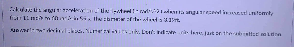 Calculate the angular acceleration of the flywheel (in rad/s^2.) when its angular speed increased uniformly
from 11 rad/s to 60 rad/s in 55 s. The diameter of the wheel is 3.19ft.
Answer in two decimal places. Numerical values only. Don't indicate units here, just on the submitted solution.