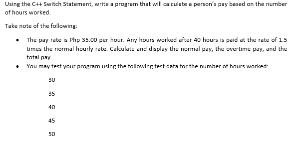 Using the C++ Switch Statement, write a program that will calculate a person's pay based on the number
of hours worked.
Take note of the following:
The pay rate is Php 35.00 per hour. Any hours worked after 40 hours is paid at the rate of 1.5
times the normal hourly rate. Calculate and display the normal pay, the overtime pay, and the
total pay.
• You may test your program using the following test data for the number of hours worked:
30
35
40
45
50

