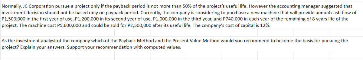 Normally, JC Corporation pursue a project only if the payback period is not more than 50% of the project's useful life. However the accounting manager suggested that
investment decision should not be based only on payback period. Currently, the company is considering to purchase a new machine that will provide annual cash flow of
P1,500,000 in the first year of use, P1,200,000 in its second year of use, P1,000,000 in the third year, and P740,000 in each year of the remaining of 8 years life of the
project. The machine cost P5,600,000 and could be sold for P2,500,000 after its useful life. The company's cost of capital is 12%.
As the investment analyst of the company which of the Payback Method and the Present Value Method would you recommend to become the basis for pursuing the
project? Explain your answers. Support your recommendation with computed values.