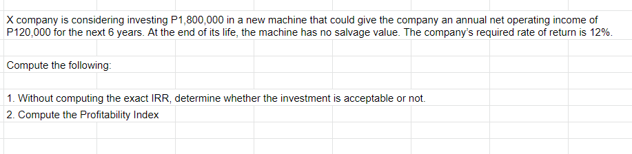 X company is considering investing P1,800,000 in a new machine that could give the company an annual net operating income of
P120,000 for the next 6 years. At the end of its life, the machine has no salvage value. The company's required rate of return is 12%.
Compute the following:
1. Without computing the exact IRR, determine whether the investment is acceptable or not.
2. Compute the Profitability Index