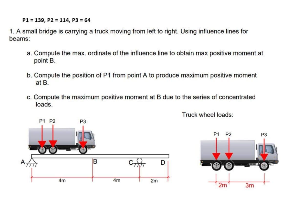 P1 = 139, P2 = 114, P3 = 64
1. A small bridge is carrying a truck moving from left to right. Using influence lines for
beams:
a. Compute the max. ordinate of the influence line to obtain max positive moment at
point B.
b. Compute the position of P1 from point A to produce maximum positive moment
at B.
c. Compute the maximum positive moment at B due to the series of concentrated
loads.
Truck wheel loads:
P1 P2
P3
P1 P2
P3
4m
4m
2m
2m
3m
