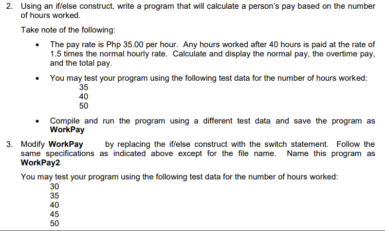 2. Using an if/else construct, write a program that will calculate a person's pay based on the number
of hours worked.
Take note of the following:
The pay rate is Php 35.00 per hour. Any hours worked after 40 hours is paid at the rate of
1.5 times the normal hourly rate. Calculate and display the normal pay, the overtime pay,
and the total pay.
You may test your program using the following test data for the number of hours worked:
35
40
50
Compile and run the program using a different test data and save the program as
WorkPay
3. Modify WorkPay
same specifications as indicated above except for the file name. Name this program as
WorkPay2
by replacing the iflelse construct with the switch statement. Follow the
You may test your program using the following test data for the number of hours worked:
30
35
40
45
50
