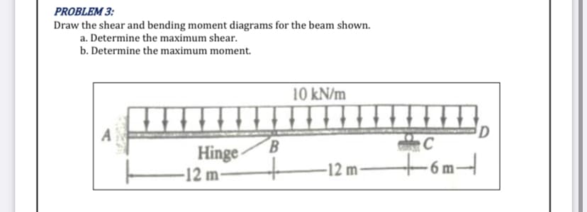PROBLEM 3:
Draw the shear and bending moment diagrams for the beam shown.
a. Determine the maximum shear.
b. Determine the maximum moment.
10 kN/m
HI
A
B
Hinge
-12 m
+ -12 m-
D
C
+6m-