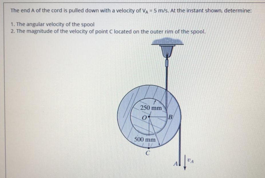 The end A of the cord is pulled down with a velocity of VA = 5 m/s. At the instant shown, determine:
1. The angular velocity of the spool
2. The magnitude of the velocity of point C located on the outer rim of the spool.
250 mm
B
500 mm
C
VA
