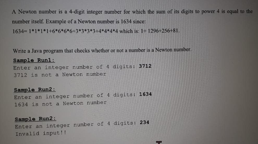 A Newton number is a 4-digit integer number for which the sum of its digits to power 4 is equal to the
number itself. Example of a Newton number is 1634 since:
1634 1*1*1*1+6*6*6*6+3*3*3*3+4*4*4*4 which is: 1+ 1296+256+81.
Write a Java program that checks whether or not a number is a Newton number.
Sample Run1:
Enter an integer number of 4 digits: 3712
3712 is not a Newton number
Sample Run2:
Enter an integer number of 4 digits: 1634
1634 is not a Newton number
Sample Run2:
Enter an integer number of 4 digits: 234
Invalid input!!
