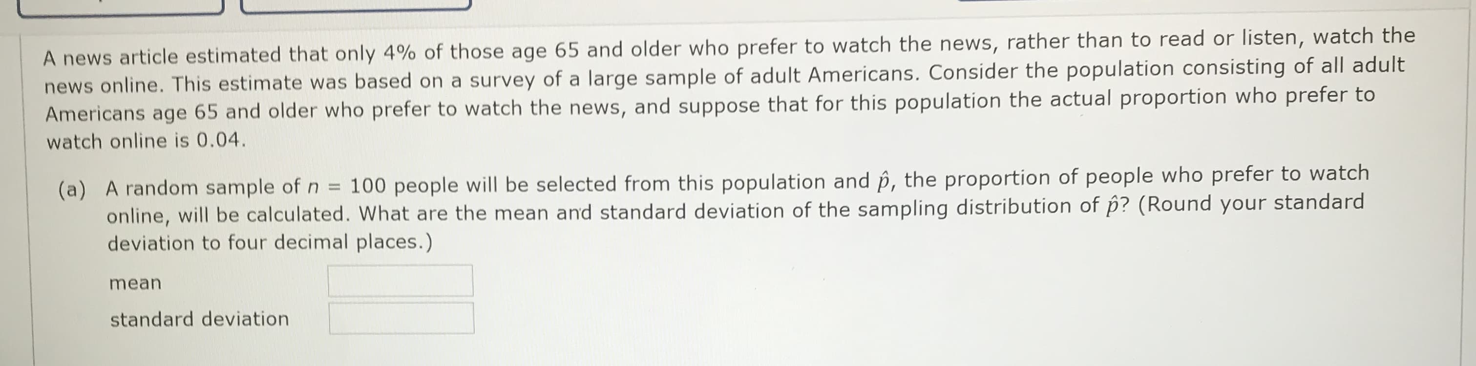 A news article estimated that only 4% of those age 65 and older who prefer to watch the news, rather than to read or listen, watch the
news online. This estimate was based on a survey of a large sample of adult Americans. Consider the population consisting of all adult
Americans age 65 and older who prefer to watch the news, and suppose that for this population the actual proportion who prefer to
watch online is 0.04.
(a) A random sample of n = 100 people will be selected from this population and p, the proportion of people who prefer to watch
online, will be calculated. What are the mean and standard deviation of the sampling distribution of p? (Round your standard
deviation to four decimal places.)
%3D
mean
standard deviation
