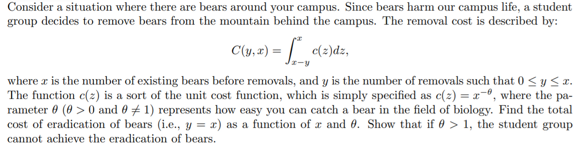 Consider a situation where there are bears around your campus. Since bears harm our campus life, a student
group decides to remove bears from the mountain behind the campus. The removal cost is described by:
C(y, x) = | c(2)dz,
x-y
where x is the number of existing bears before removals, and y is the number of removals such that 0 < y< x.
The function c(2) is a sort of the unit cost function, which is simply specified as c(2) = x¯°, where the pa-
rameter 0 (0 > 0 and 0 7 1) represents how easy you can catch a bear in the field of biology. Find the total
cost of eradication of bears (i.e., y = x) as a function of x and 0. Show that if 0 > 1, the student group
cannot achieve the eradication of bears.
