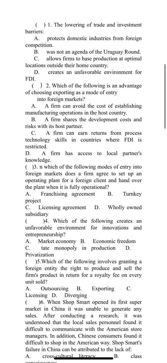 ( ) 1. The lowering of trade and investment
barriers:
A. protects domestic industries from foreign
competition.
B.
was not an agenda of the Uruguay Round.
allows firms to base production at optimal
locations outside their home country.
C.
D.
creates an unfavorable environment for
FDI.
() 2. Which of the following is an advantage
of choosing exporting as a mode of entry
into foreign markets?
A.
A firm can avoid the cost of establishing
manufacturing operations in the host country.
B. A firm shares the development costs and
risks with its host partner.
C. A firm can earn returns from process
technology skills countries where FDI is
restricted.
D.
A firm has access to local partner's
knowledge.
( )3. n which of the following modes of entry into
foreign markets does a firm agree to set up an
operating plant for a foreign client and hand over
the plant when it is fully operational?
Franchising agreement. B. Turnkey
A.
project
C. Licensing agreement D. Wholly owned
subsidiary
(
)4. Which of the following creates an
unfavorable environment for innovations and
entrepreneurship?
A. Market economy B. Economic freedom
C.
tate monopoly in production D.
Privatization
( )5. Which of the following involves granting a
foreign entity the right to produce and sell the
firm's product in return for a royalty fee on every
unit sold?
Exporting C.
A. Outsourcing B.
Licensing D. Diverging
(
)6. When Shop Smart opened its first super
market in China it was unable to generate any
sales. After conducting a research, it was
understood that the local sales personnel found it
difficult to communicate with the American store
managers. In addition, Chinese consumers found it
difficult to shop in the American way. Shop Smart's
failure in China can be attributed to the lack of:
A.
cross-cultural literacy
B. class
concoi