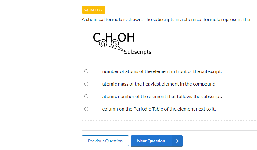 Question 2
A chemical formula is shown. The subscripts in a chemical formula represent the -
CHOH
65
Subscripts
number of atoms of the element in front of the subscript.
atomic mass of the heaviest element in the compound.
atomic number of the element that follows the subscript.
column on the Periodic Table of the element next to it.
Previous Question
Next Question
