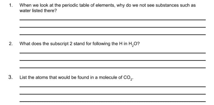 1.
When we look at the periodic table of elements, why do we not see substances such as
water listed there?
2.
What does the subscript 2 stand for following the H in H,O?
3.
List the atoms that would be found in a molecule of CO,.
