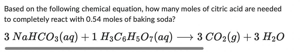 Based on the following chemical equation, how many moles of citric acid are needed
to completely react with 0.54 moles of baking soda?
3 NaHCO3(aq) + 1 H3C6H5O7(aq) → 3 CO₂(g) + 3 H₂O