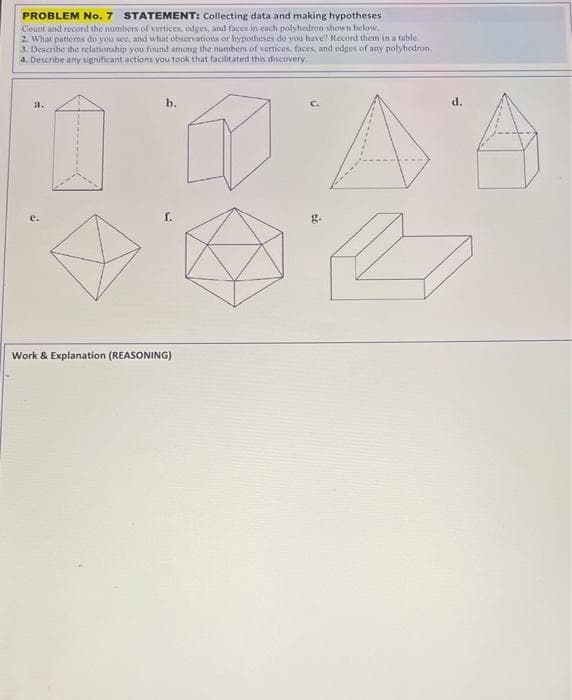 PROBLEM No. 7 STATEMENT: Collecting data and making hypotheses
Count and record the numbers of vertices, edges, and faces in each polyhedron shown below.
2. What patters do you see, and what observations or hypotheses do you have? Record them in a table.
3. Describe the relationship you found among the numbers of vertices, faces, and edges of any polyhedron.
4. Describe any significant actions you took that facilitated this discovery.
a.
b.
f.
Work & Explanation (REASONING)
g.
d.