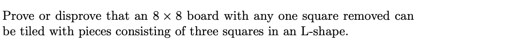 Prove or disprove that an 8 x 8 board with any one square removed can
be tiled with pieces consisting of three squares in an L-shape.