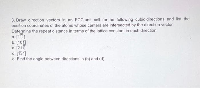 3. Draw direction vectors in an FCC unit cell for the following cubic directions and list the
position coordinates of the atoms whose centers are intersected by the direction vector.
Determine the repeat distance in terms of the lattice constant in each direction.
a. [111]
b. [101]
c. [211]
d. [131]
e. Find the angle between directions in (b) and (d).