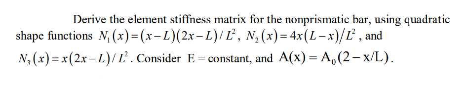 Derive the element stiffness matrix for the nonprismatic bar, using quadratic
shape functions N₁ (x)=(x−L)(2x−L)/ Ľ², N₂(x)= 4x(L− x)/Ľ², and
N₂(x) = x(2x −L) / L². Consider E= constant, and A(x) = A₁(2-x/L).
