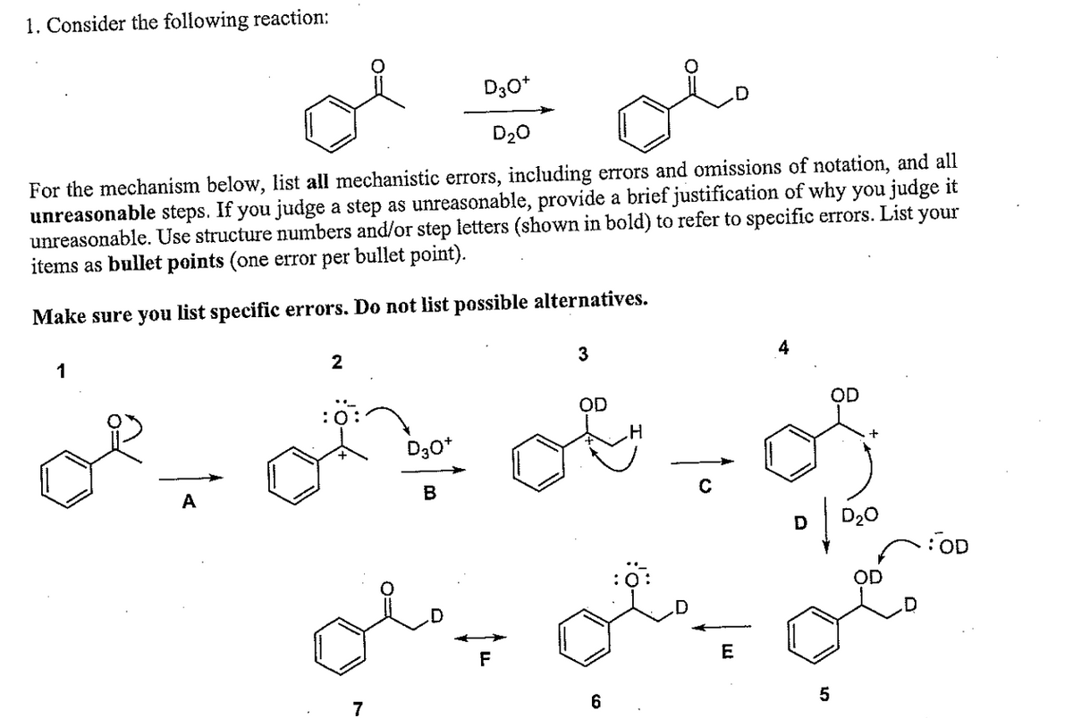 1. Consider the following reaction:
For the mechanism below, list all mechanistic errors, including errors and omissions of notation, and all
unreasonable steps. If you judge a step as unreasonable, provide a brief justification of why you judge it
your
unreasonable. Use structure numbers and/or step letters (shown in bold) to refer to specific errors. List
items as bullet points (one error per bullet point).
Make sure you list specific errors. Do not list possible alternatives.
A
2
7
D30+
D3O+
D₂O
B
3
OD
6
H
E
OD
of
5
D₂0
OD
OD