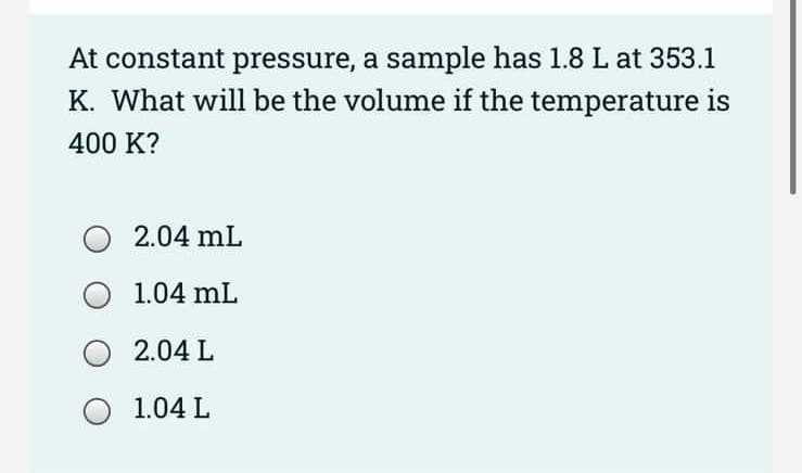 At constant pressure, a sample has 1.8 L at 353.1
K. What will be the volume if the temperature is
400 K?
O 2.04 mL
1.04 mL
O 2.04 L
O 1.04 L
