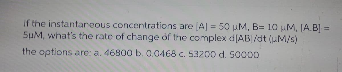 If the instantaneous concentrations are [A] = 50 μM, B= 10 μM, [A.B] =
5μM, what's the rate of change of the complex d[AB]/dt (μM/s)
the options are: a. 46800 b. 0.0468 c. 53200 d. 50000